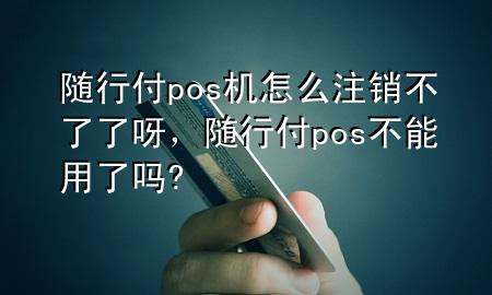 随行付pos机怎么注销不了了呀,随行付pos不能用了吗?