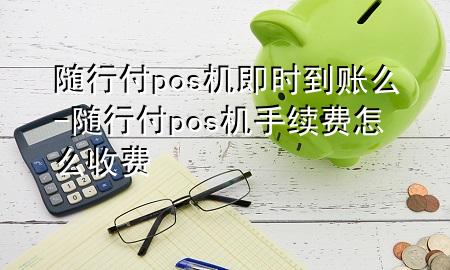 随行付pos机即时到账么-随行付pos机手续费怎么收费