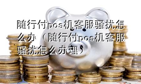 随行付pos机客服骚扰怎么办(随行付pos机客服骚扰怎么办理)