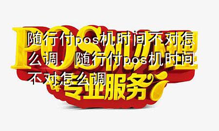 随行付pos机时间不对怎么调,随行付pos机时间不对怎么调