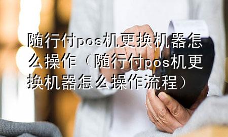 随行付pos机更换机器怎么操作(随行付pos机更换机器怎么操作流程)