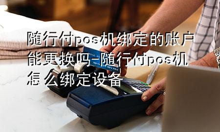 随行付pos机绑定的账户能更换吗-随行付pos机怎么绑定设备