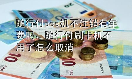 随行付pos机不注销有年费吗,随行付刷卡机不用了怎么取消
