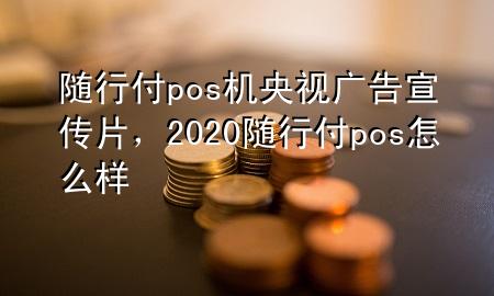 随行付pos机央视广告宣传片,2020随行付pos怎么样