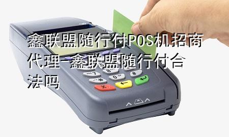 鑫联盟随行付POS机招商代理-鑫联盟随行付合法吗