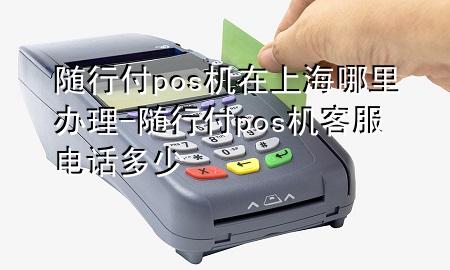 随行付pos机在上海哪里办理-随行付pos机客服电话多少