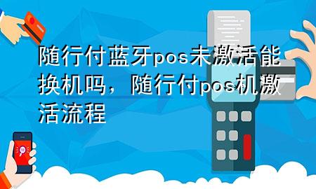 随行付蓝牙pos未激活能换机吗,随行付pos机激活流程