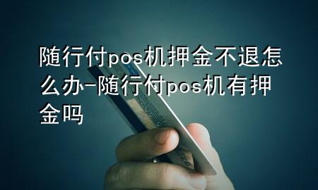 随行付pos机押金不退怎么办-随行付pos机有押金吗