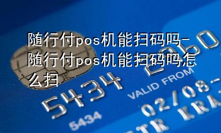 随行付pos机能扫码吗-随行付pos机能扫码吗怎么扫