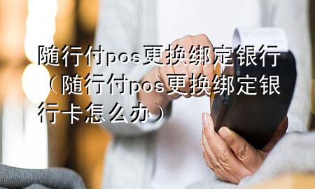随行付pos更换绑定银行(随行付pos更换绑定银行卡怎么办)