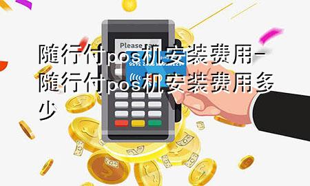 随行付pos机安装费用-随行付pos机安装费用多少