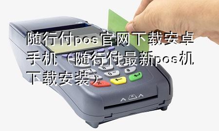 随行付pos官网下载安卓手机(随行付最新pos机下载安装)