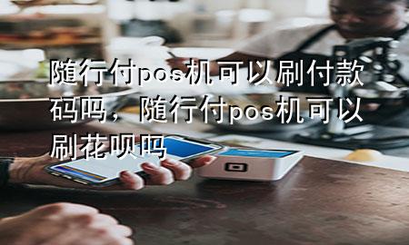 随行付pos机可以刷付款码吗,随行付pos机可以刷花呗吗