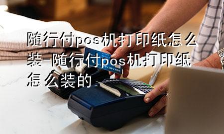 随行付pos机打印纸怎么装-随行付pos机打印纸怎么装的