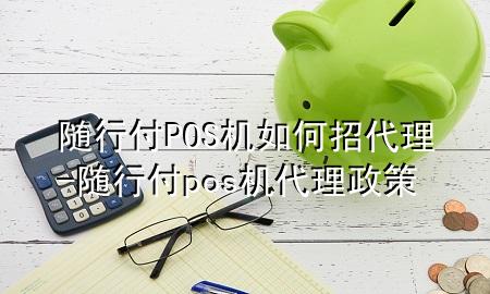 随行付POS机如何招代理-随行付pos机代理政策