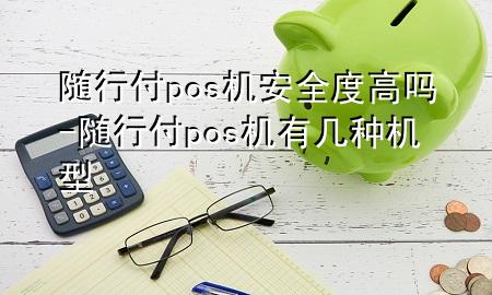 随行付pos机安全度高吗-随行付pos机有几种机型