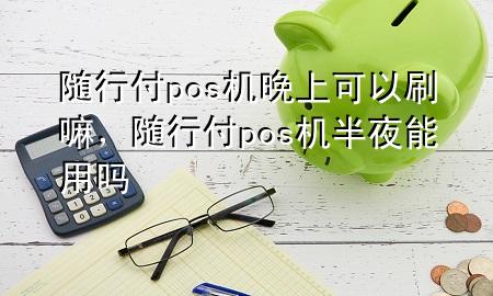 随行付pos机晚上可以刷嘛,随行付pos机半夜能用吗