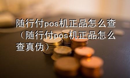 随行付pos机正品怎么查(随行付pos机正品怎么查真伪)
