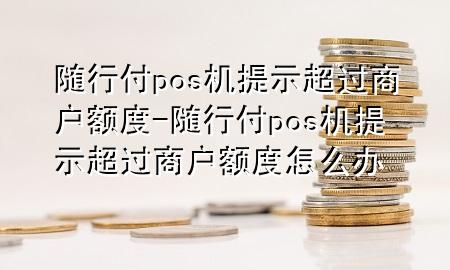 随行付pos机提示超过商户额度-随行付pos机提示超过商户额度怎么办