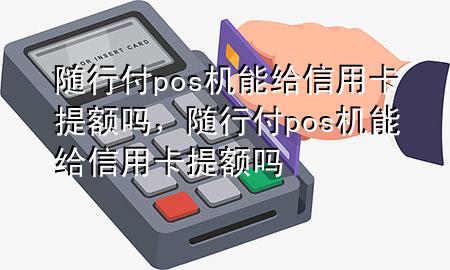 随行付pos机能给信用卡提额吗,随行付pos机能给信用卡提额吗