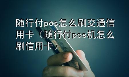 随行付pos怎么刷交通信用卡(随行付pos机怎么刷信用卡)