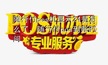 随行付pos机显示24是怎么了,随行付pos到账时间