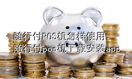 随行付POS机怎样使用,随行付pos机下载安装app