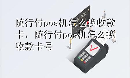 随行付pos机怎么换收款卡,随行付pos机怎么换收款卡号