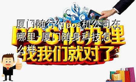 厦门随行付pos机公司在哪里-厦门随身科技怎么样