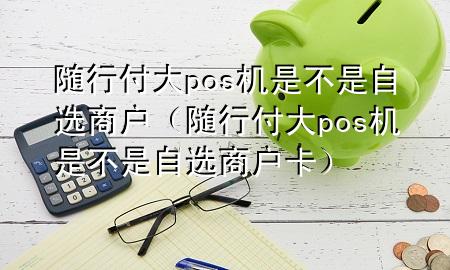 随行付大pos机是不是自选商户(随行付大pos机是不是自选商户卡)