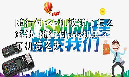 随行付pos机被锁了怎么解锁-随行付pos机开不了机怎么办