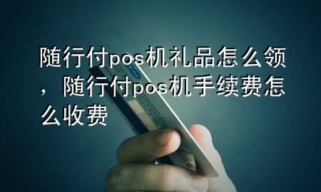 随行付pos机礼品怎么领,随行付pos机手续费怎么收费