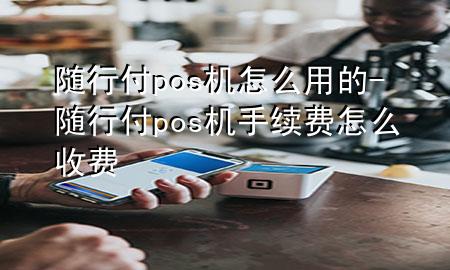 随行付pos机怎么用的-随行付pos机手续费怎么收费