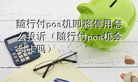 随行付pos机即将停用怎么投诉(随行付pos机会封卡吗)