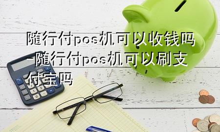 随行付pos机可以收钱吗-随行付pos机可以刷支付宝吗