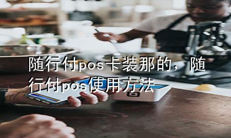 随行付pos卡装那的,随行付pos使用方法