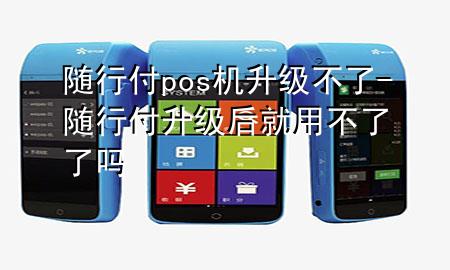 随行付pos机升级不了-随行付升级后就用不了了吗