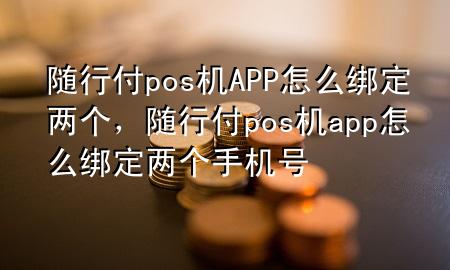 随行付pos机APP怎么绑定两个,随行付pos机app怎么绑定两个手机号