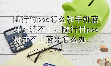 随行付pos怎么和手机蓝牙安装不上,随行付pos机连不上蓝牙怎么办