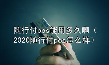 随行付pos能用多久啊(2020随行付pos怎么样)