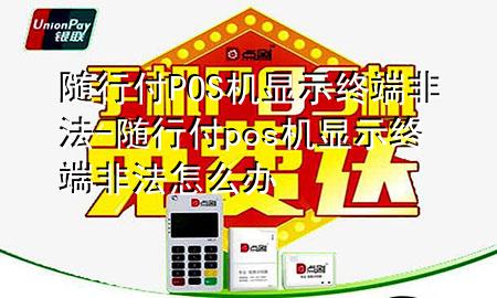 随行付POS机显示终端非法-随行付pos机显示终端非法怎么办