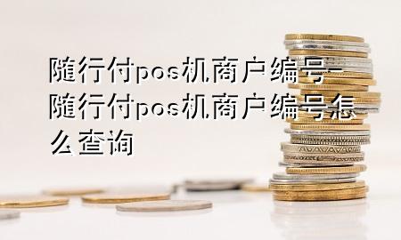 随行付pos机商户编号-随行付pos机商户编号怎么查询