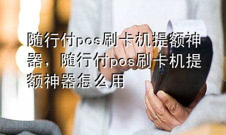 随行付pos刷卡机提额神器,随行付pos刷卡机提额神器怎么用