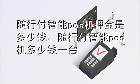 随行付智能pos机押金是多少钱,随行付智能pos机多少钱一台