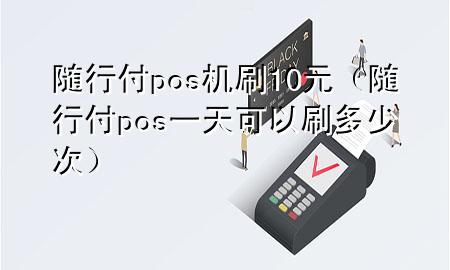 随行付pos机刷10元(随行付pos一天可以刷多少次)