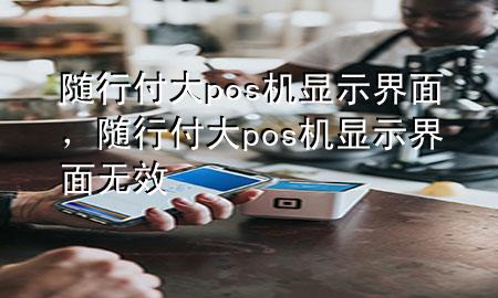 随行付大pos机显示界面,随行付大pos机显示界面无效