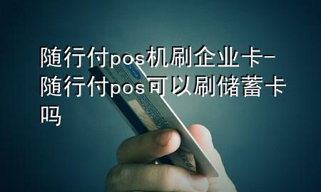 随行付pos机刷企业卡-随行付pos可以刷储蓄卡吗