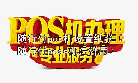 随行付pos机设置纸张(随行付poss机怎样用)