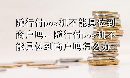 随行付pos机不能具体到商户吗,随行付pos机不能具体到商户吗怎么办