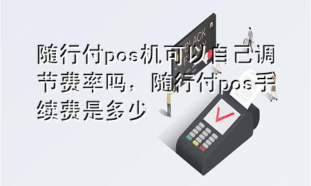 随行付pos机可以自己调节费率吗,随行付pos手续费是多少